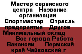 Мастер сервисного центра › Название организации ­ Спортмастер › Отрасль предприятия ­ Другое › Минимальный оклад ­ 26 000 - Все города Работа » Вакансии   . Пермский край,Чайковский г.